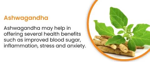 Ashwagandha -Ashwagandha offers several health benefits, such as improved blood sugar, inflammation, stress and anxiety, 